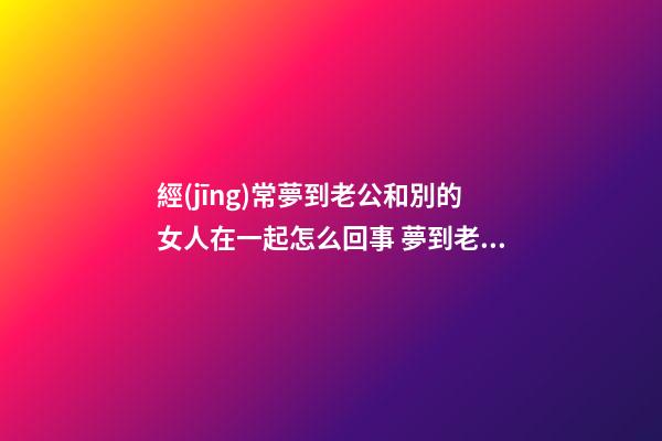 經(jīng)常夢到老公和別的女人在一起怎么回事 夢到老公和別的女人在一